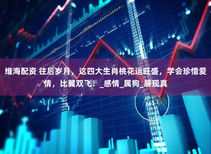维海配资 往后岁月，这四大生肖桃花运旺盛，学会珍惜爱情，比翼双飞！_感情_属狗_展现真