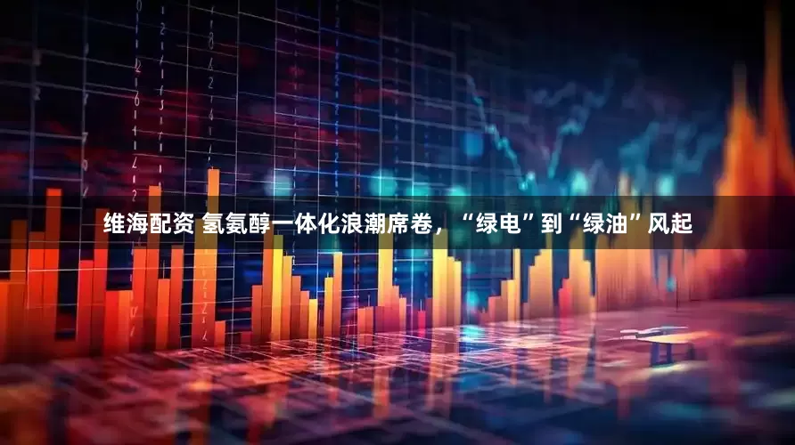 维海配资 氢氨醇一体化浪潮席卷，“绿电”到“绿油”风起