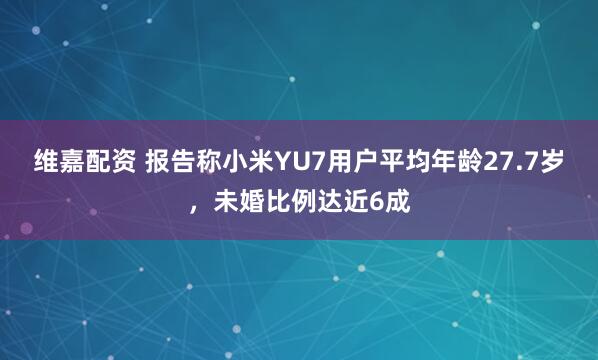 维嘉配资 报告称小米YU7用户平均年龄27.7岁，未婚比例达近6成