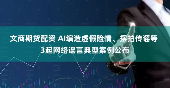 文商期货配资 AI编造虚假险情、摆拍传谣等 3起网络谣言典型案例公布