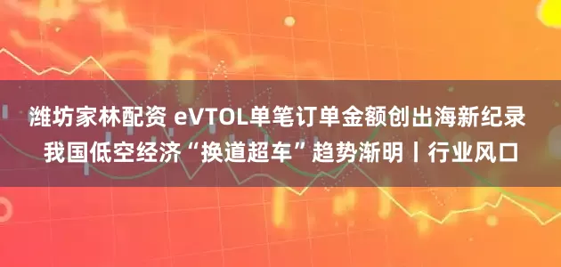 潍坊家林配资 eVTOL单笔订单金额创出海新纪录 我国低空经济“换道超车”趋势渐明丨行业风口