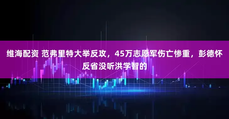 维海配资 范弗里特大举反攻，45万志愿军伤亡惨重，彭德怀反省没听洪学智的