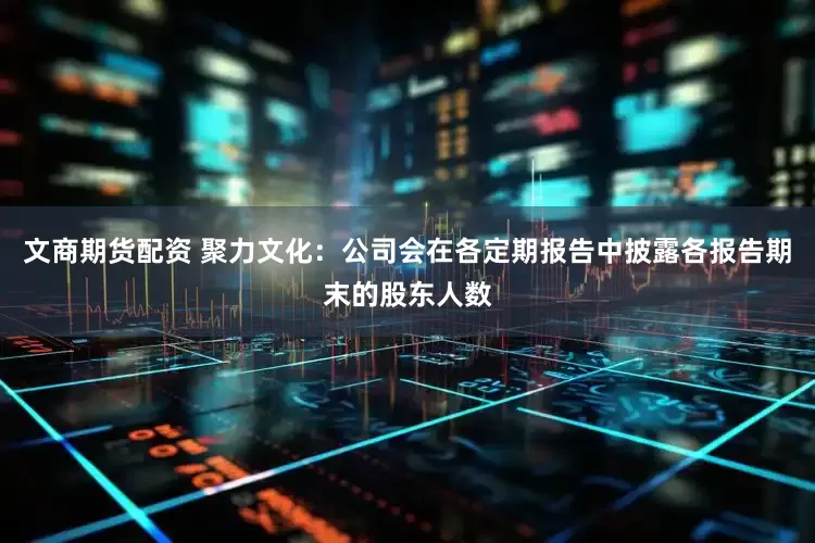 文商期货配资 聚力文化：公司会在各定期报告中披露各报告期末的股东人数